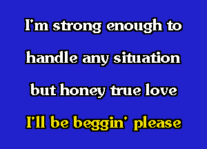 I'm strong enough to
handle any situation
but honey true love

I'll be beggin' please