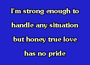 I'm strong enough to
handle any situation
but honey true love

has no pride