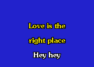 Love is the

right place

Hey hey