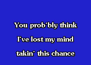 You prob'bly Ihink

I've lost my mind

takin' this chance