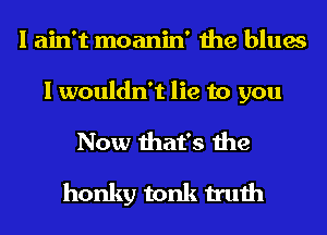 I ain't moanin' the blues

I wouldn't lie to you
Now that's the
honky tonk truth