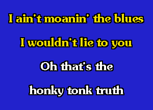 I ain't moanin' the blues

I wouldn't lie to you

Oh that's the
honky tonk truth