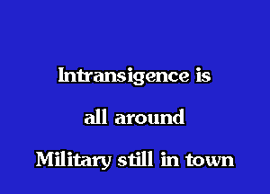 Intransigence is

all around

Military still in town