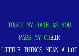 TOUCH MY HAIR AS YOU
PASS MY CHAIR
LITTLE THINGS MEAN A LOT