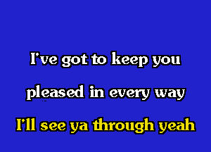 Fve got to keep you

pleased in every way

I'll see ya through yeah