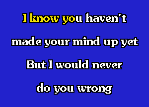 I know you haven't
made your mind up yet
But I would never

do you wrong