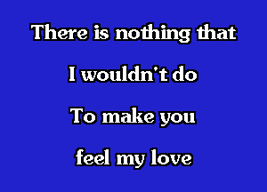 There is nothing that

I wouldn't do
To make you

feel my love