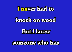 I never had to

knock on wood

But I know

someone who has