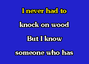 I never had to

knock on wood

But I know

someone who has