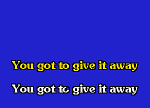 You got to give it away

You got to give it away