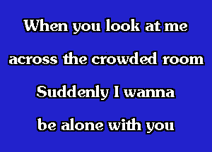 When you look at me
across the crowded room
Suddenly I wanna

be alone with you