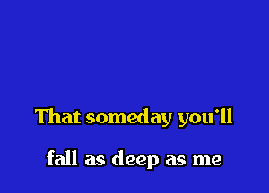That someday you'll

fall as deep as me