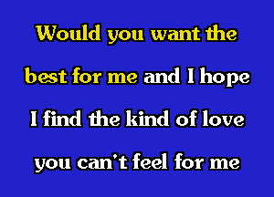 Would you want the
best for me and I hope

I find the kind of love

you can't feel for me