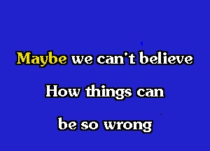 Maybe we can't believe

How things can

be so wrong