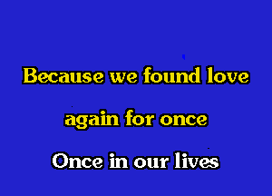 Because we found love

again for once

Once in our lives
