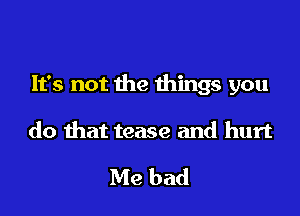 It's not the things you

do that tease and hurt

Me bad