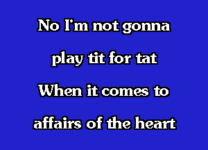No I'm not gonna
play tit for tat

When it comes to

affairs of the heart I
