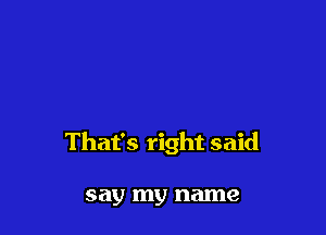 That's right said

say my name
