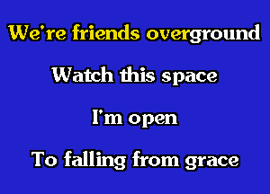 We're friends overground
Watch this space
I'm open

To falling from grace