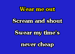 Wear me out
Scream and shout

Swear my time's

never cheap