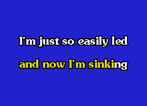 I'm just so easily led

and now I'm sinking