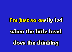 I'm just so easily led
when the little head
does the thinking