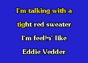 I'm talking with a
ijght red sweater

I'm feelF-n' like

Eddie Vedder l