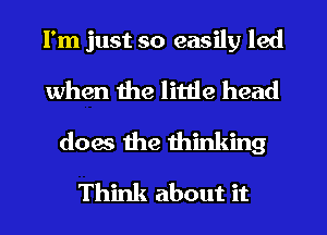 I'm just so easily led
when the little head
does the thinking
Think about it