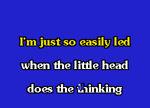 I'm just so easily led
when the little head

does the kinking