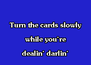 Turn the cards slowly

while you're

dealin' darlin'