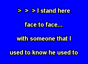 r t' I stand here
face to face...

with someone that I

used to know he used to