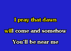 I pray that dawn
will come and somehow

You'll be near me