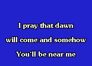 I pray that dawn
will come and somehow

You'll be near me