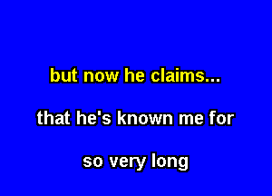 but now he claims...

that he's known me for

so very long