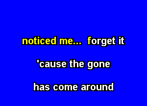 noticed me... forget it

'cause the gone

has come around