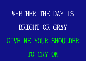 WHETHER THE DAY IS
BRIGHT 0R GRAY
GIVE ME YOUR SHOULDER
T0 CRY 0N