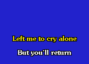 Left me to cry alone

But you'll return
