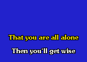 That you are all alone

Then you'll get wise