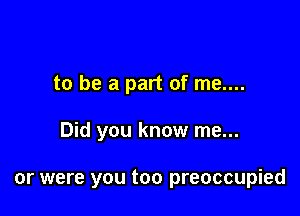 to be a part of me....

Did you know me...

or were you too preoccupied