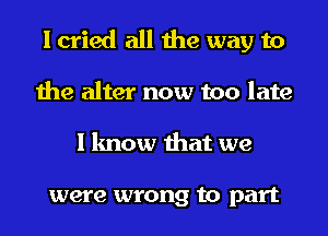 I cried all the way to
the alter now too late
I know that we

were wrong to part