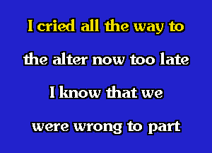 I cried all the way to
the alter now too late
I know that we

were wrong to part