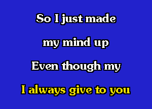 So I just made
my mind up

Even though my

I always give to you