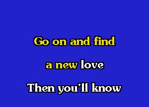 Go on and find

a new love

Then you'll know