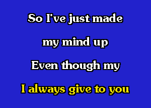 So I've just made
my mind up

Even though my

I always give to you