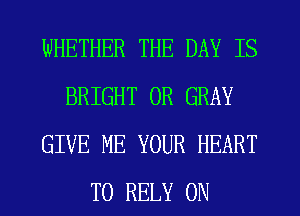 WHETHER THE DAY IS
BRIGHT 0R GRAY
GIVE ME YOUR HEART
T0 RELY ON