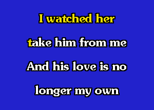 I watched her
take him from me

And his love is no

longer my own I