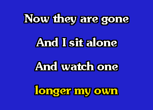 Now they are gone

And I sit alone
And watch one

longer my own