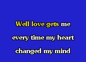 Well love gets me

every time my heart

changed my mind I