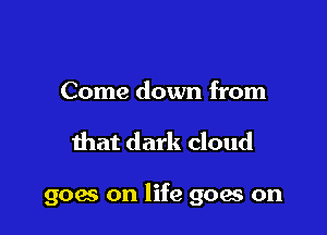 Come down from

that dark cloud

goes on life goes on