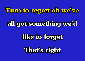 Turn to regret oh we've

all got something we'd

like to forget

That's right